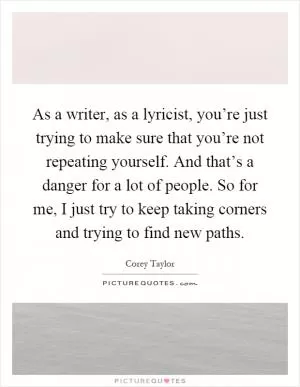 As a writer, as a lyricist, you’re just trying to make sure that you’re not repeating yourself. And that’s a danger for a lot of people. So for me, I just try to keep taking corners and trying to find new paths Picture Quote #1