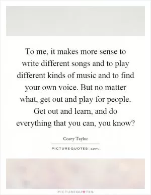 To me, it makes more sense to write different songs and to play different kinds of music and to find your own voice. But no matter what, get out and play for people. Get out and learn, and do everything that you can, you know? Picture Quote #1