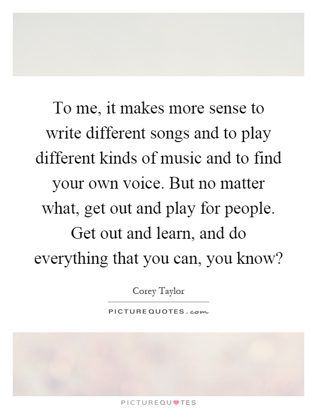 To me, it makes more sense to write different songs and to play different kinds of music and to find your own voice. But no matter what, get out and play for people. Get out and learn, and do everything that you can, you know? Picture Quote #1
