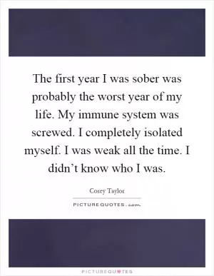The first year I was sober was probably the worst year of my life. My immune system was screwed. I completely isolated myself. I was weak all the time. I didn’t know who I was Picture Quote #1
