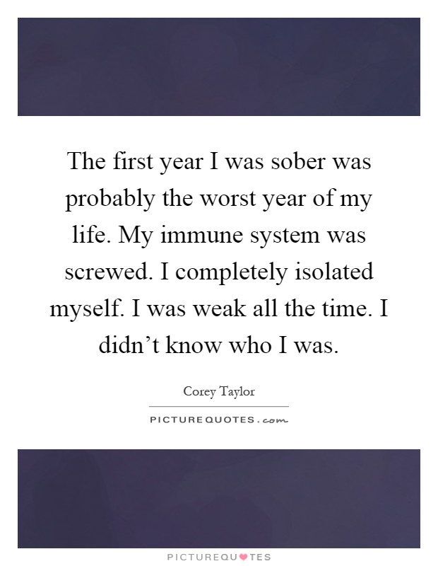 The first year I was sober was probably the worst year of my life. My immune system was screwed. I completely isolated myself. I was weak all the time. I didn't know who I was Picture Quote #1