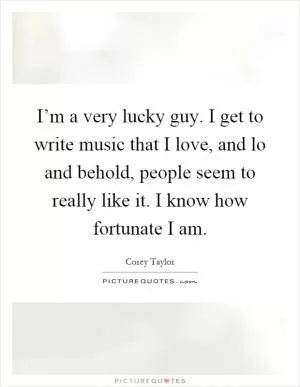 I’m a very lucky guy. I get to write music that I love, and lo and behold, people seem to really like it. I know how fortunate I am Picture Quote #1