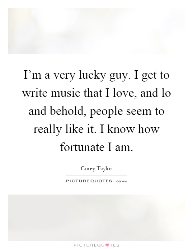 I'm a very lucky guy. I get to write music that I love, and lo and behold, people seem to really like it. I know how fortunate I am Picture Quote #1