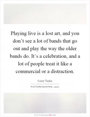 Playing live is a lost art, and you don’t see a lot of bands that go out and play the way the older bands do. It’s a celebration, and a lot of people treat it like a commercial or a distraction Picture Quote #1