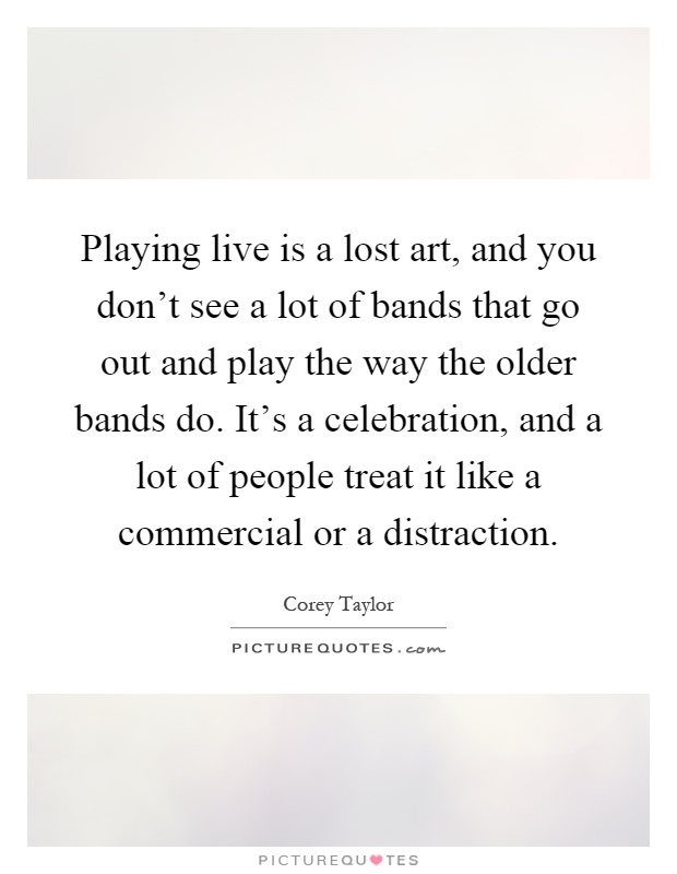 Playing live is a lost art, and you don't see a lot of bands that go out and play the way the older bands do. It's a celebration, and a lot of people treat it like a commercial or a distraction Picture Quote #1