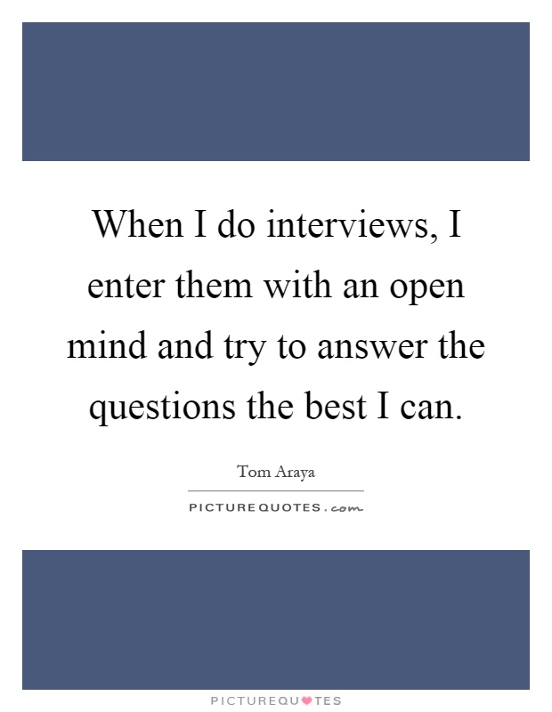 When I do interviews, I enter them with an open mind and try to answer the questions the best I can Picture Quote #1