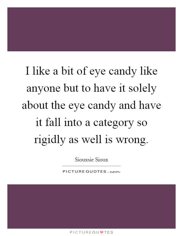 I like a bit of eye candy like anyone but to have it solely about the eye candy and have it fall into a category so rigidly as well is wrong Picture Quote #1