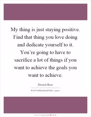 My thing is just staying positive. Find that thing you love doing and dedicate yourself to it. You’re going to have to sacrifice a lot of things if you want to achieve the goals you want to achieve Picture Quote #1