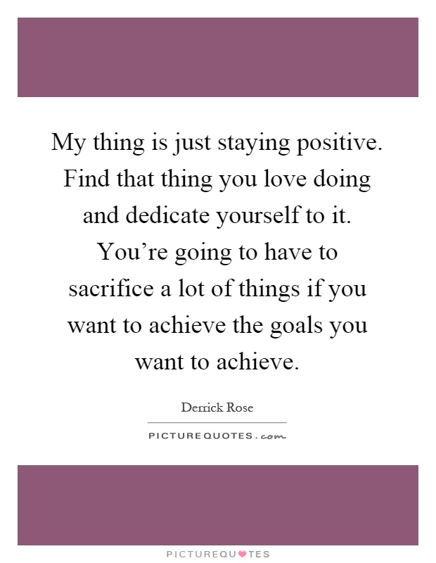 My thing is just staying positive. Find that thing you love doing and dedicate yourself to it. You're going to have to sacrifice a lot of things if you want to achieve the goals you want to achieve Picture Quote #1