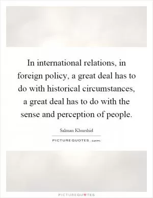 In international relations, in foreign policy, a great deal has to do with historical circumstances, a great deal has to do with the sense and perception of people Picture Quote #1