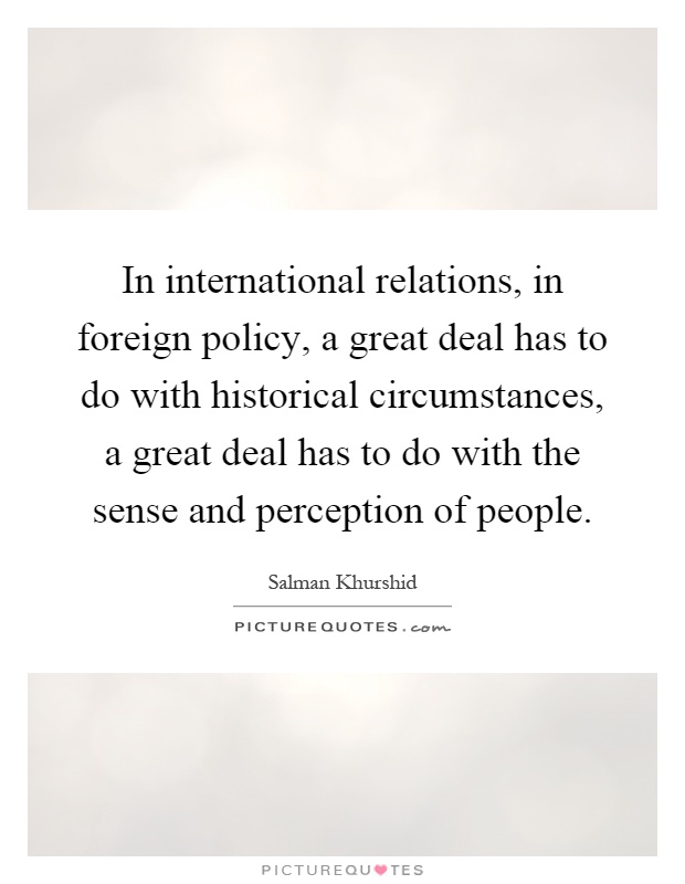 In international relations, in foreign policy, a great deal has to do with historical circumstances, a great deal has to do with the sense and perception of people Picture Quote #1