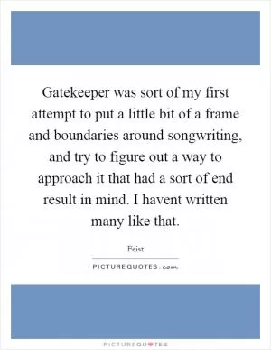 Gatekeeper was sort of my first attempt to put a little bit of a frame and boundaries around songwriting, and try to figure out a way to approach it that had a sort of end result in mind. I havent written many like that Picture Quote #1