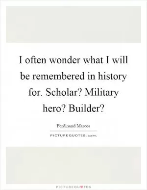 I often wonder what I will be remembered in history for. Scholar? Military hero? Builder? Picture Quote #1