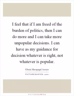 I feel that if I am freed of the burden of politics, then I can do more and I can take more unpopular decisions. I can have as my guidance for decision whatever is right, not whatever is popular Picture Quote #1