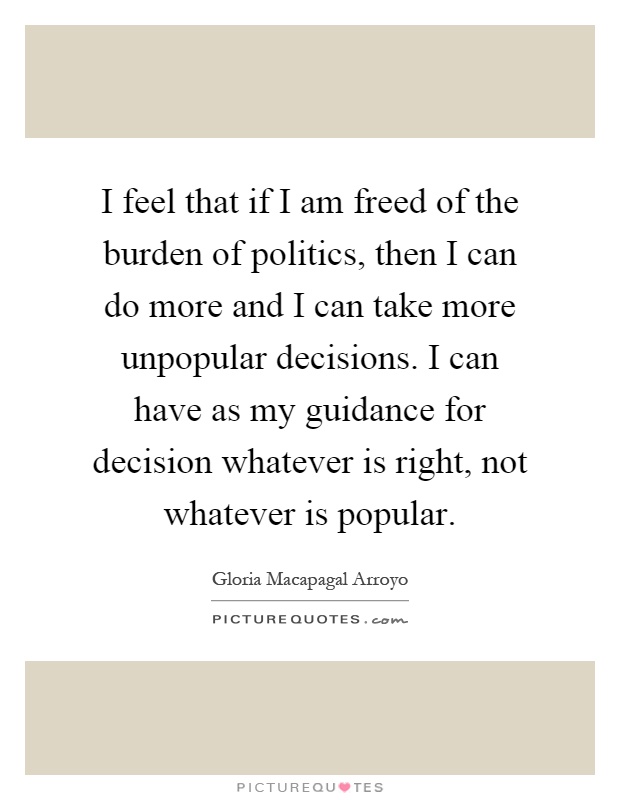 I feel that if I am freed of the burden of politics, then I can do more and I can take more unpopular decisions. I can have as my guidance for decision whatever is right, not whatever is popular Picture Quote #1