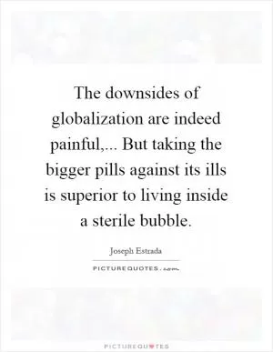 The downsides of globalization are indeed painful,... But taking the bigger pills against its ills is superior to living inside a sterile bubble Picture Quote #1