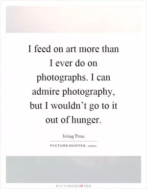 I feed on art more than I ever do on photographs. I can admire photography, but I wouldn’t go to it out of hunger Picture Quote #1