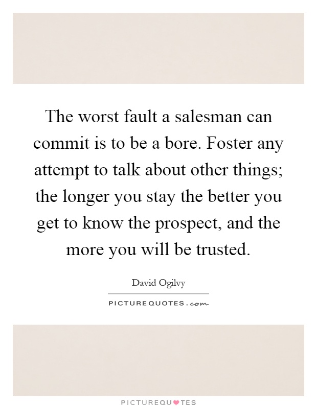 The worst fault a salesman can commit is to be a bore. Foster any attempt to talk about other things; the longer you stay the better you get to know the prospect, and the more you will be trusted Picture Quote #1