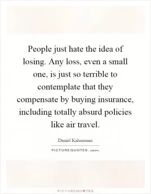 People just hate the idea of losing. Any loss, even a small one, is just so terrible to contemplate that they compensate by buying insurance, including totally absurd policies like air travel Picture Quote #1