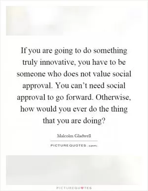 If you are going to do something truly innovative, you have to be someone who does not value social approval. You can’t need social approval to go forward. Otherwise, how would you ever do the thing that you are doing? Picture Quote #1
