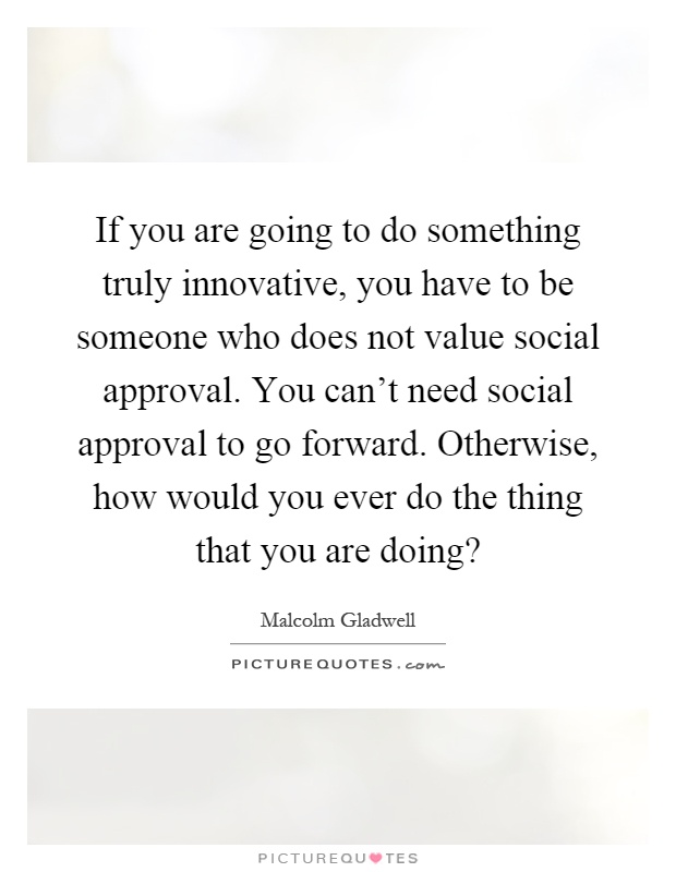 If you are going to do something truly innovative, you have to be someone who does not value social approval. You can't need social approval to go forward. Otherwise, how would you ever do the thing that you are doing? Picture Quote #1