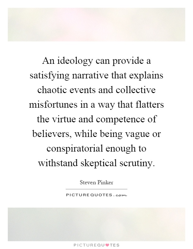 An ideology can provide a satisfying narrative that explains chaotic events and collective misfortunes in a way that flatters the virtue and competence of believers, while being vague or conspiratorial enough to withstand skeptical scrutiny Picture Quote #1