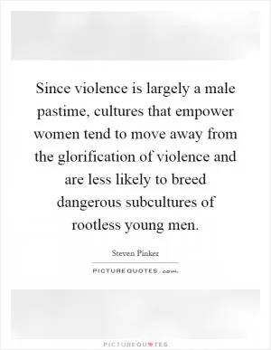 Since violence is largely a male pastime, cultures that empower women tend to move away from the glorification of violence and are less likely to breed dangerous subcultures of rootless young men Picture Quote #1