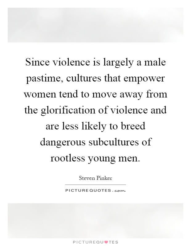 Since violence is largely a male pastime, cultures that empower women tend to move away from the glorification of violence and are less likely to breed dangerous subcultures of rootless young men Picture Quote #1