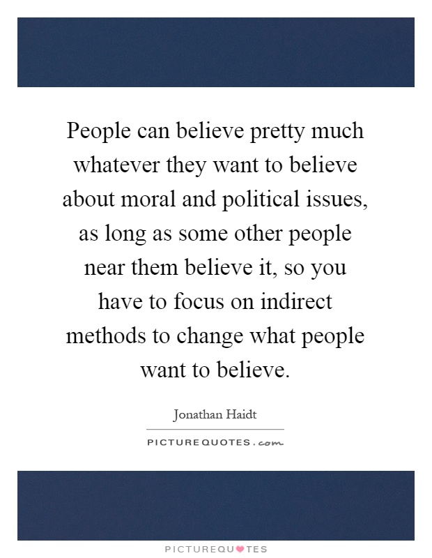 People can believe pretty much whatever they want to believe about moral and political issues, as long as some other people near them believe it, so you have to focus on indirect methods to change what people want to believe Picture Quote #1