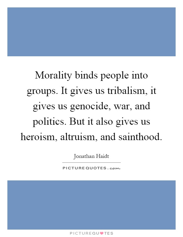 Morality binds people into groups. It gives us tribalism, it gives us genocide, war, and politics. But it also gives us heroism, altruism, and sainthood Picture Quote #1