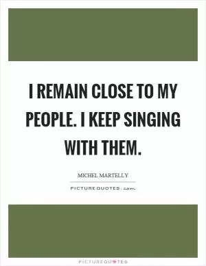 I remain close to my people. I keep singing with them Picture Quote #1