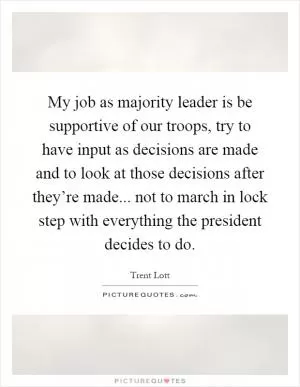 My job as majority leader is be supportive of our troops, try to have input as decisions are made and to look at those decisions after they’re made... not to march in lock step with everything the president decides to do Picture Quote #1