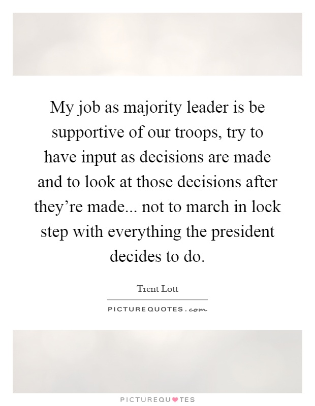 My job as majority leader is be supportive of our troops, try to have input as decisions are made and to look at those decisions after they're made... not to march in lock step with everything the president decides to do Picture Quote #1