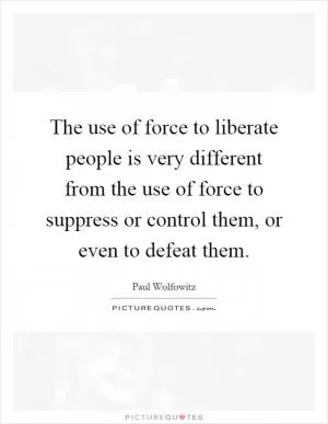 The use of force to liberate people is very different from the use of force to suppress or control them, or even to defeat them Picture Quote #1