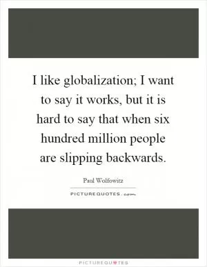 I like globalization; I want to say it works, but it is hard to say that when six hundred million people are slipping backwards Picture Quote #1