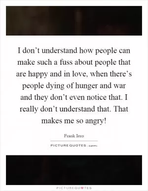 I don’t understand how people can make such a fuss about people that are happy and in love, when there’s people dying of hunger and war and they don’t even notice that. I really don’t understand that. That makes me so angry! Picture Quote #1