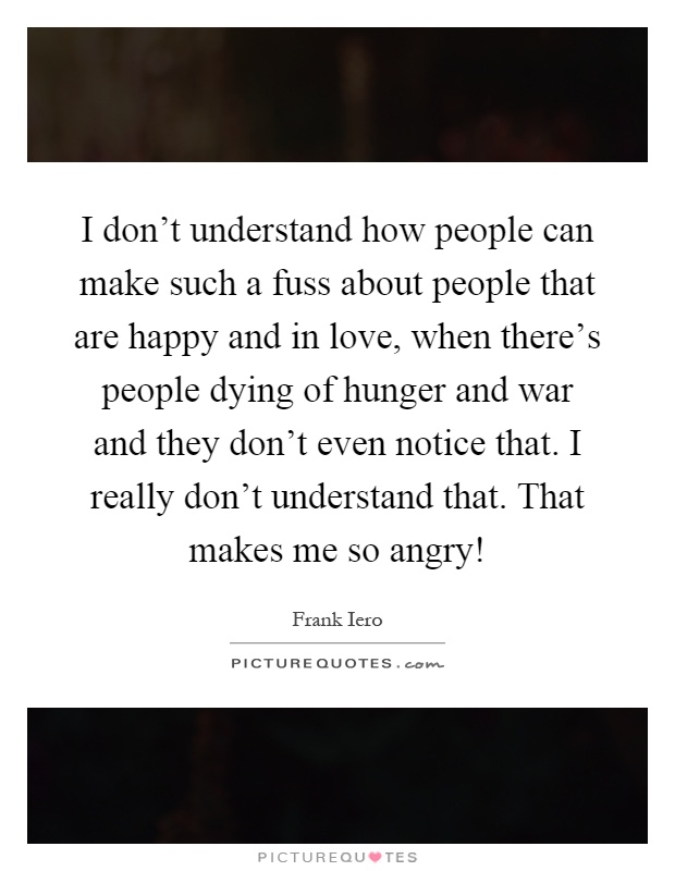 I don't understand how people can make such a fuss about people that are happy and in love, when there's people dying of hunger and war and they don't even notice that. I really don't understand that. That makes me so angry! Picture Quote #1