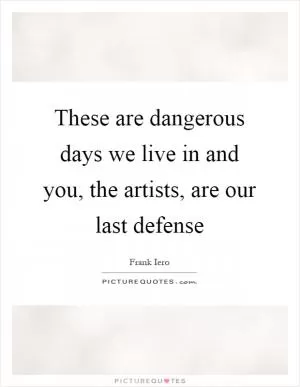 These are dangerous days we live in and you, the artists, are our last defense Picture Quote #1