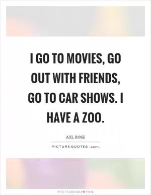 I go to movies, go out with friends, go to car shows. I have a zoo Picture Quote #1