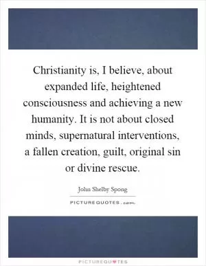 Christianity is, I believe, about expanded life, heightened consciousness and achieving a new humanity. It is not about closed minds, supernatural interventions, a fallen creation, guilt, original sin or divine rescue Picture Quote #1
