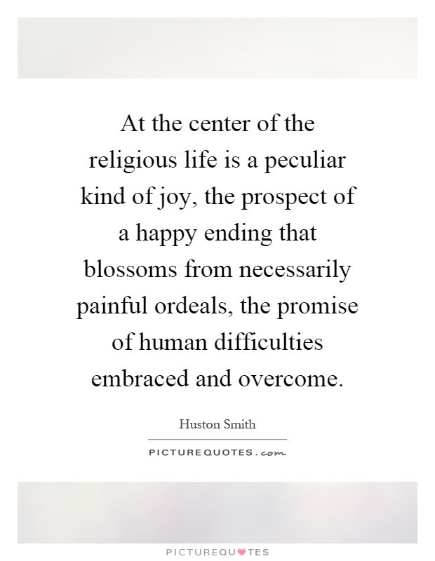 At the center of the religious life is a peculiar kind of joy, the prospect of a happy ending that blossoms from necessarily painful ordeals, the promise of human difficulties embraced and overcome Picture Quote #1