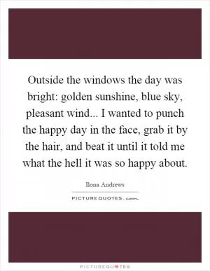 Outside the windows the day was bright: golden sunshine, blue sky, pleasant wind... I wanted to punch the happy day in the face, grab it by the hair, and beat it until it told me what the hell it was so happy about Picture Quote #1