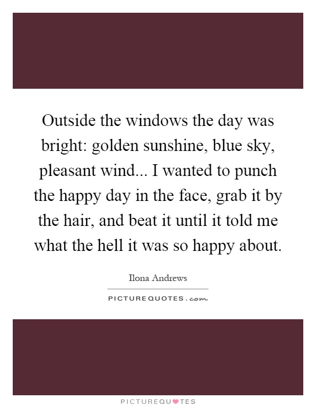 Outside the windows the day was bright: golden sunshine, blue sky, pleasant wind... I wanted to punch the happy day in the face, grab it by the hair, and beat it until it told me what the hell it was so happy about Picture Quote #1