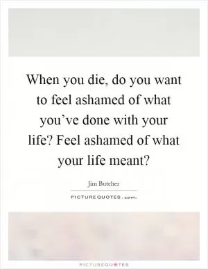 When you die, do you want to feel ashamed of what you’ve done with your life? Feel ashamed of what your life meant? Picture Quote #1