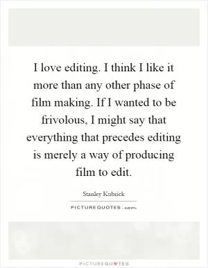 I love editing. I think I like it more than any other phase of film making. If I wanted to be frivolous, I might say that everything that precedes editing is merely a way of producing film to edit Picture Quote #1