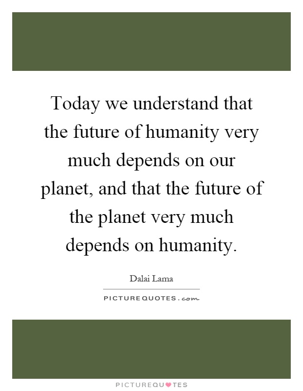 Today we understand that the future of humanity very much depends on our planet, and that the future of the planet very much depends on humanity Picture Quote #1