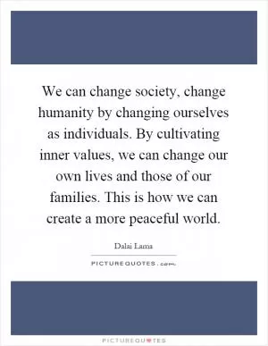 We can change society, change humanity by changing ourselves as individuals. By cultivating inner values, we can change our own lives and those of our families. This is how we can create a more peaceful world Picture Quote #1