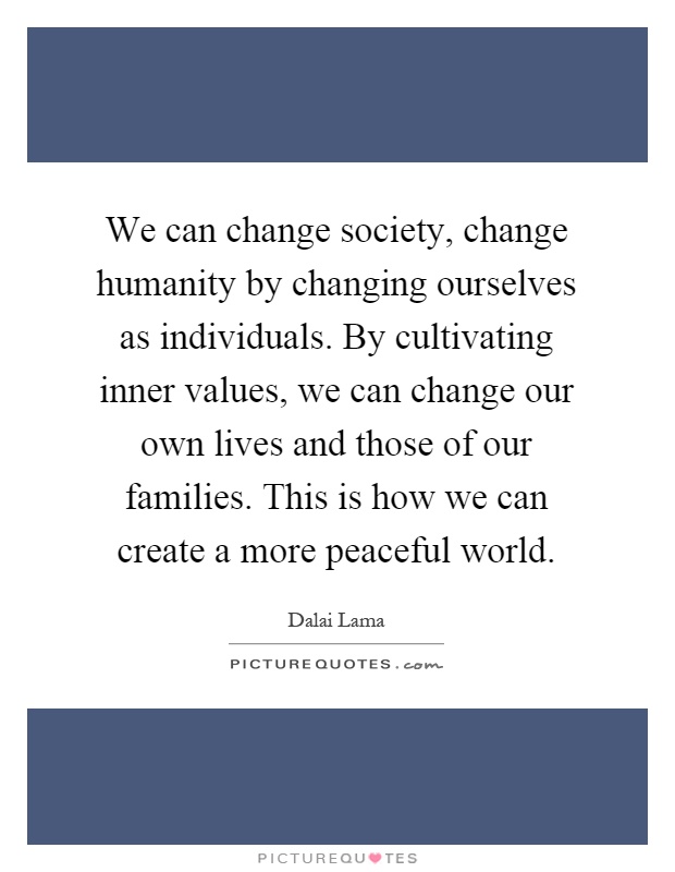 We can change society, change humanity by changing ourselves as individuals. By cultivating inner values, we can change our own lives and those of our families. This is how we can create a more peaceful world Picture Quote #1