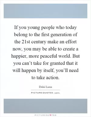 If you young people who today belong to the first generation of the 21st century make an effort now, you may be able to create a happier, more peaceful world. But you can’t take for granted that it will happen by itself, you’ll need to take action Picture Quote #1