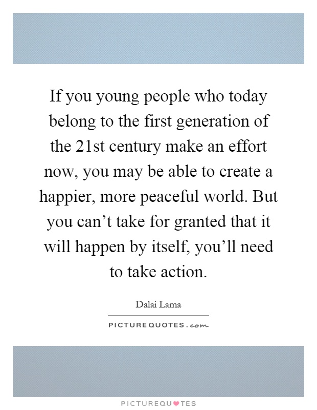 If you young people who today belong to the first generation of the 21st century make an effort now, you may be able to create a happier, more peaceful world. But you can't take for granted that it will happen by itself, you'll need to take action Picture Quote #1